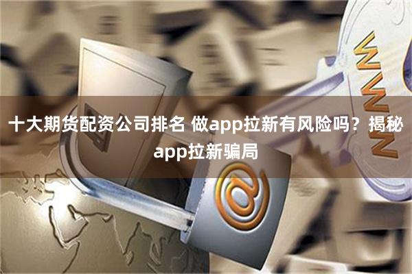 十大期货配资公司排名 做app拉新有风险吗？揭秘app拉新骗局