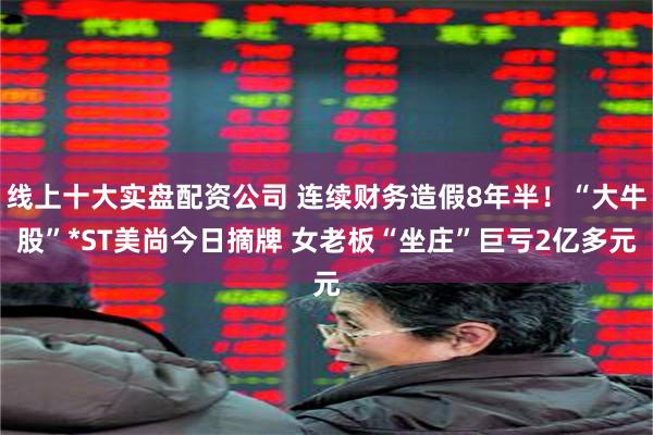 线上十大实盘配资公司 连续财务造假8年半！“大牛股”*ST美尚今日摘牌 女老板“坐庄”巨亏2亿多元