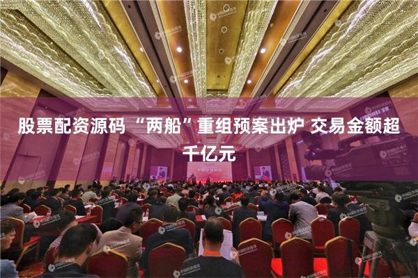 股票配资源码 “两船”重组预案出炉 交易金额超千亿元
