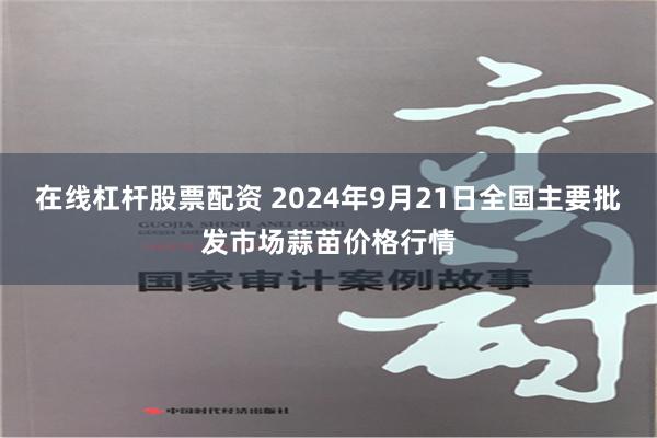 在线杠杆股票配资 2024年9月21日全国主要批发市场蒜苗价格行情