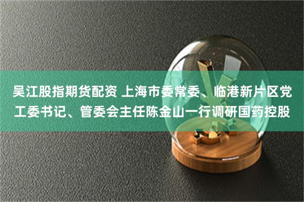吴江股指期货配资 上海市委常委、临港新片区党工委书记、管委会主任陈金山一行调研国药控股