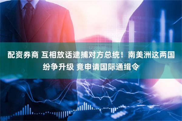 配资券商 互相放话逮捕对方总统！南美洲这两国纷争升级 竟申请国际通缉令
