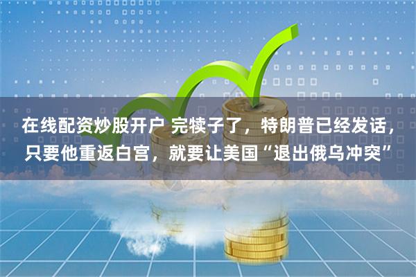 在线配资炒股开户 完犊子了，特朗普已经发话，只要他重返白宫，就要让美国“退出俄乌冲突”