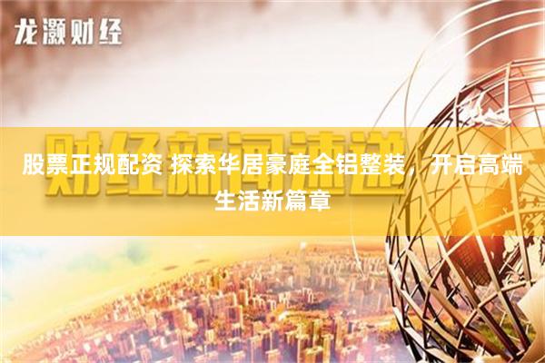 股票正规配资 探索华居豪庭全铝整装，开启高端生活新篇章