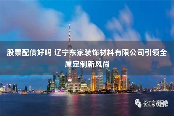 股票配债好吗 辽宁东家装饰材料有限公司引领全屋定制新风尚
