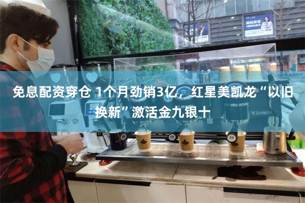 免息配资穿仓 1个月劲销3亿，红星美凯龙“以旧换新”激活金九银十