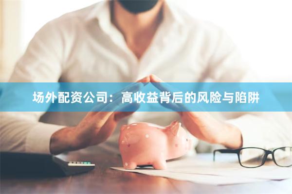 场外配资公司：高收益背后的风险与陷阱