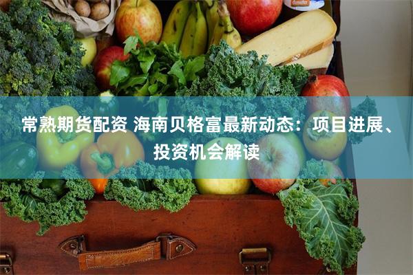 常熟期货配资 海南贝格富最新动态：项目进展、投资机会解读
