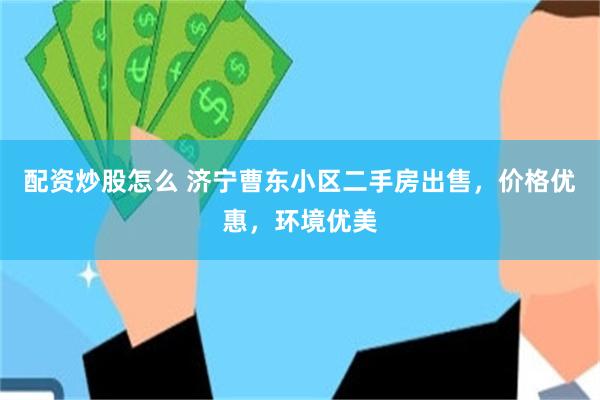配资炒股怎么 济宁曹东小区二手房出售，价格优惠，环境优美