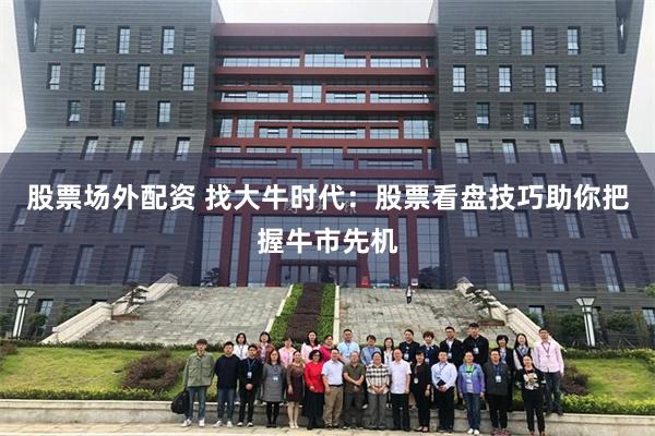股票场外配资 找大牛时代：股票看盘技巧助你把握牛市先机