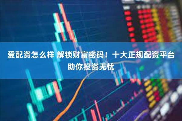 爱配资怎么样 解锁财富密码！十大正规配资平台助你投资无忧