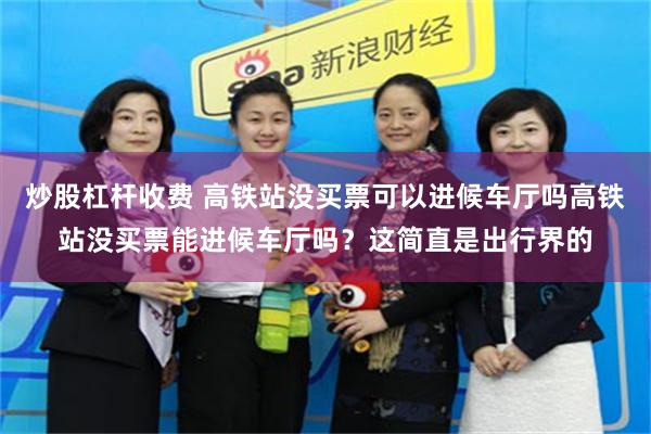 炒股杠杆收费 高铁站没买票可以进候车厅吗高铁站没买票能进候车厅吗？这简直是出行界的