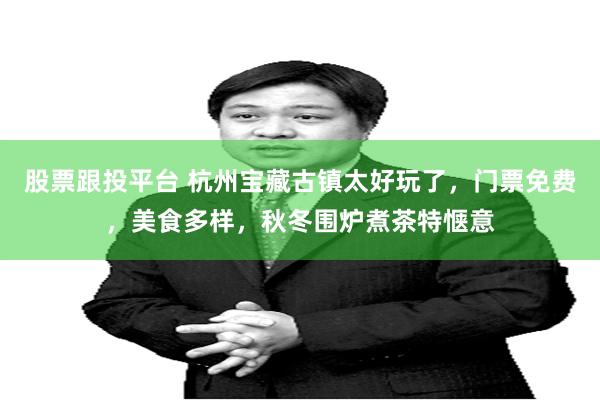 股票跟投平台 杭州宝藏古镇太好玩了，门票免费，美食多样，秋冬围炉煮茶特惬意