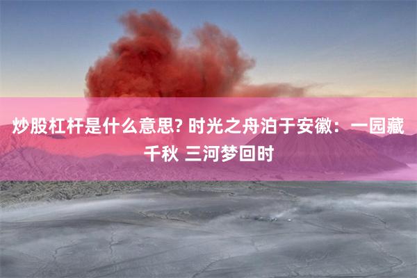炒股杠杆是什么意思? 时光之舟泊于安徽：一园藏千秋 三河梦回时