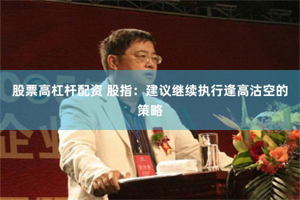 股票高杠杆配资 股指：建议继续执行逢高沽空的策略