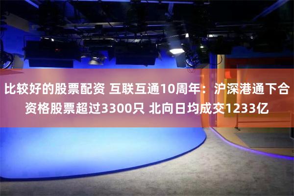 比较好的股票配资 互联互通10周年：沪深港通下合资格股票超过3300只 北向日均成交1233亿