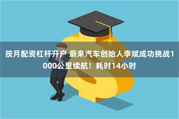 按月配资杠杆开户 蔚来汽车创始人李斌成功挑战1000公里续航！耗时14小时