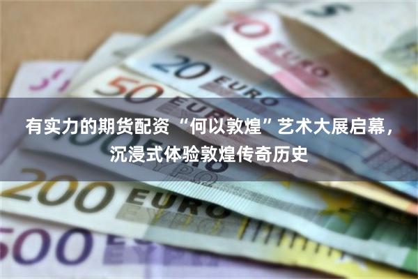 有实力的期货配资 “何以敦煌”艺术大展启幕，沉浸式体验敦煌传奇历史