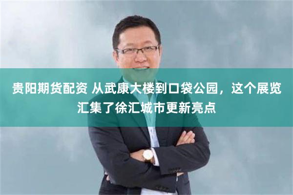 贵阳期货配资 从武康大楼到口袋公园，这个展览汇集了徐汇城市更新亮点