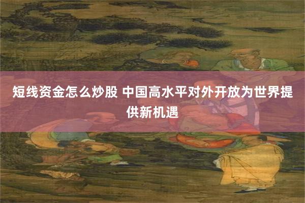 短线资金怎么炒股 中国高水平对外开放为世界提供新机遇