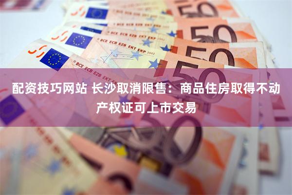 配资技巧网站 长沙取消限售：商品住房取得不动产权证可上市交易
