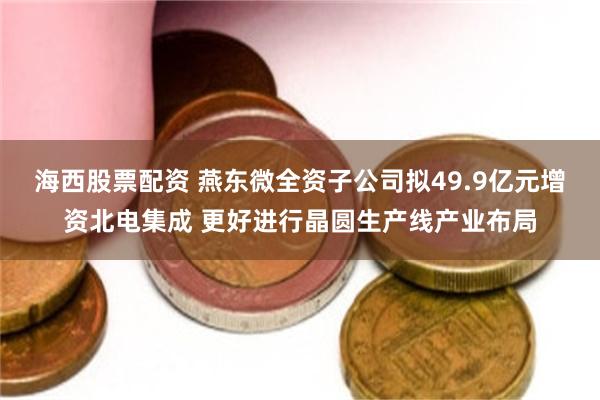 海西股票配资 燕东微全资子公司拟49.9亿元增资北电集成 更好进行晶圆生产线产业布局