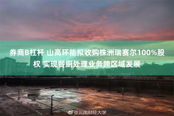 券商B杠杆 山高环能拟收购株洲瑞赛尔100%股权 实现餐厨处理业务跨区域发展