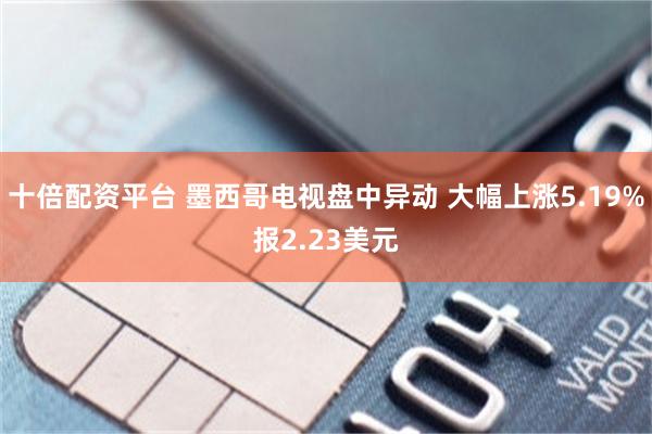 十倍配资平台 墨西哥电视盘中异动 大幅上涨5.19%报2.23美元