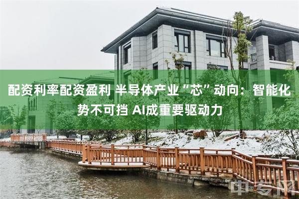 配资利率配资盈利 半导体产业“芯”动向：智能化势不可挡 AI成重要驱动力