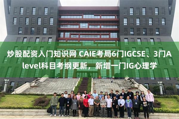 炒股配资入门知识网 CAIE考局6门IGCSE、3门Alevel科目考纲更新，新增一门IG心理学