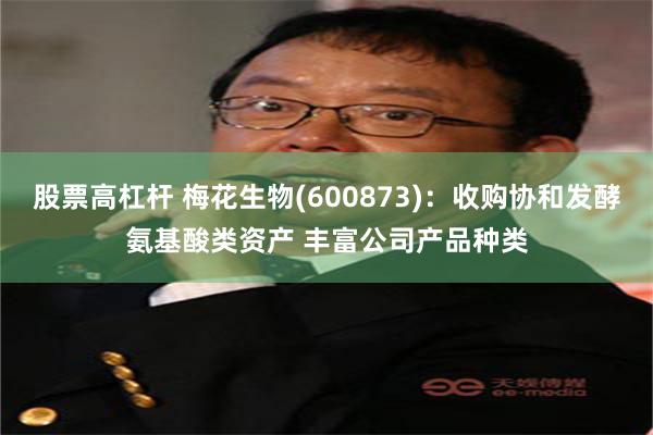 股票高杠杆 梅花生物(600873)：收购协和发酵氨基酸类资产 丰富公司产品种类