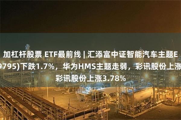 加杠杆股票 ETF最前线 | 汇添富中证智能汽车主题ETF(159795)下跌1.7%，华为HMS主题走弱，彩讯股份上涨3.78%