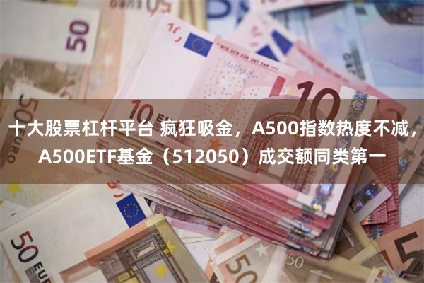 十大股票杠杆平台 疯狂吸金，A500指数热度不减，A500ETF基金（512050）成交额同类第一