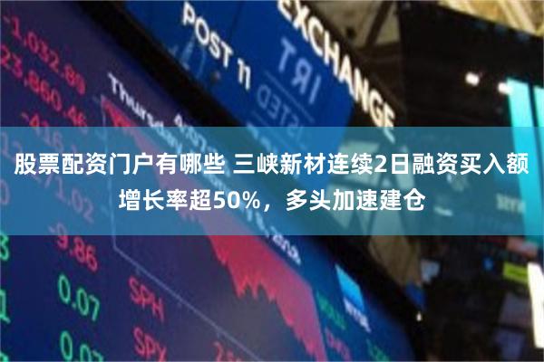 股票配资门户有哪些 三峡新材连续2日融资买入额增长率超50%，多头加速建仓