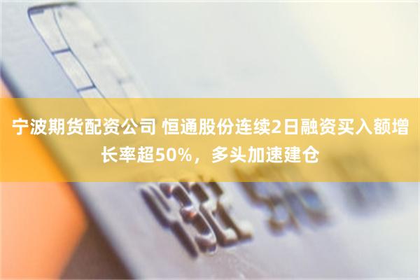 宁波期货配资公司 恒通股份连续2日融资买入额增长率超50%，多头加速建仓