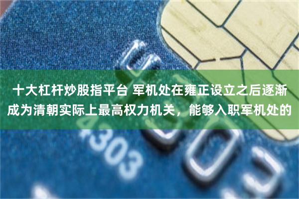 十大杠杆炒股指平台 军机处在雍正设立之后逐渐成为清朝实际上最高权力机关，能够入职军机处的