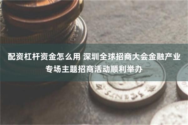 配资杠杆资金怎么用 深圳全球招商大会金融产业专场主题招商活动顺利举办