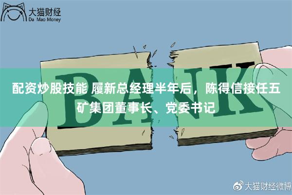 配资炒股技能 履新总经理半年后，陈得信接任五矿集团董事长、党委书记