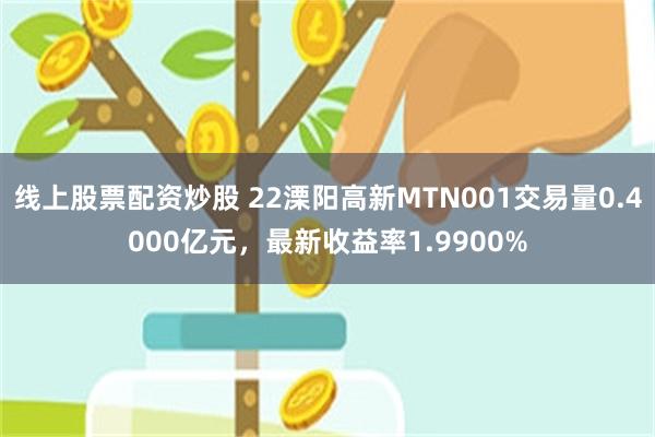 线上股票配资炒股 22溧阳高新MTN001交易量0.4000亿元，最新收益率1.9900%