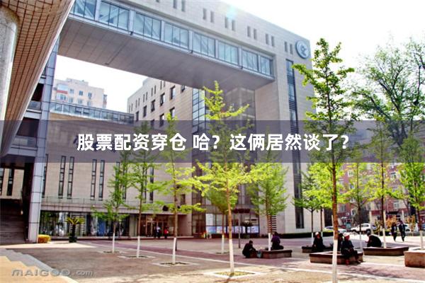 股票配资穿仓 哈？这俩居然谈了？