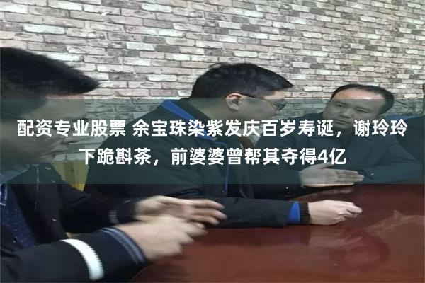 配资专业股票 余宝珠染紫发庆百岁寿诞，谢玲玲下跪斟茶，前婆婆曾帮其夺得4亿