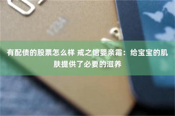 有配债的股票怎么样 戒之馆婴亲霜：给宝宝的肌肤提供了必要的滋养