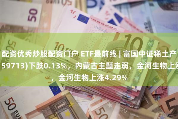 配资优秀炒股配资门户 ETF最前线 | 富国中证稀土产业ETF(159713)下跌0.13%，内蒙古主题走弱，金河生物上涨4.29%