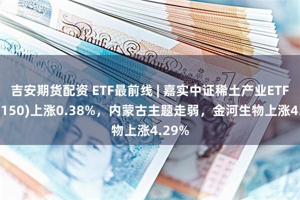 吉安期货配资 ETF最前线 | 嘉实中证稀土产业ETF(516150)上涨0.38%，内蒙古主题走弱，金河生物上涨4.29%