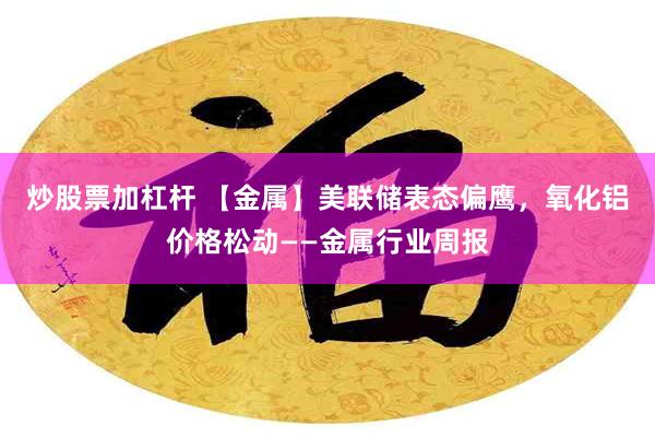 炒股票加杠杆 【金属】美联储表态偏鹰，氧化铝价格松动——金属行业周报