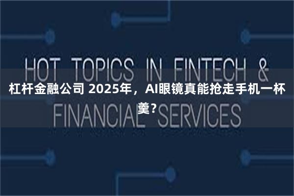 杠杆金融公司 2025年，AI眼镜真能抢走手机一杯羹？