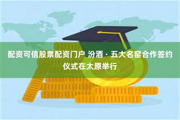 配资可信股票配资门户 汾酒 · 五大名窑合作签约仪式在太原举行