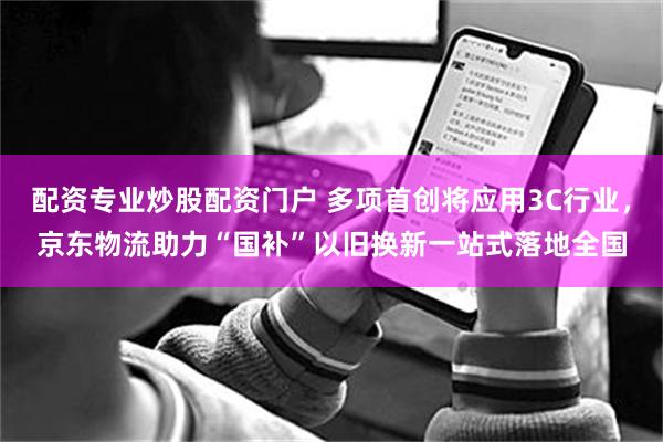 配资专业炒股配资门户 多项首创将应用3C行业，京东物流助力“国补”以旧换新一站式落地全国