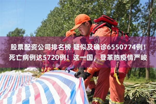 股票配资公司排名榜 疑似及确诊6550774例！死亡病例达5720例！这一国，登革热疫情严峻