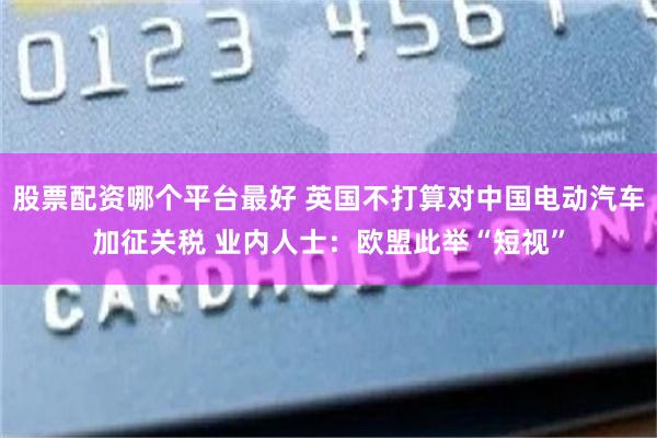 股票配资哪个平台最好 英国不打算对中国电动汽车加征关税 业内人士：欧盟此举“短视”